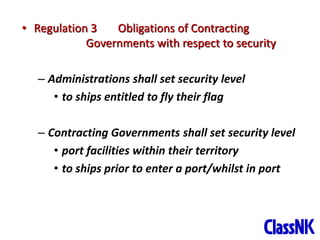 6
• Regulation 3 Obligations of Contracting
Governments with respect to security
– Administrations shall set security level
• to ships entitled to fly their flag
– Contracting Governments shall set security level
• port facilities within their territory
• to ships prior to enter a port/whilst in port
 