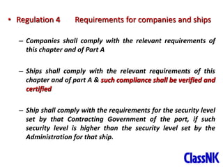 7
• Regulation 4 Requirements for companies and ships
– Companies shall comply with the relevant requirements of
this chapter and of Part A
– Ships shall comply with the relevant requirements of this
chapter and of part A & such compliance shall be verified and
certified
– Ship shall comply with the requirements for the security level
set by that Contracting Government of the port, if such
security level is higher than the security level set by the
Administration for that ship.
 