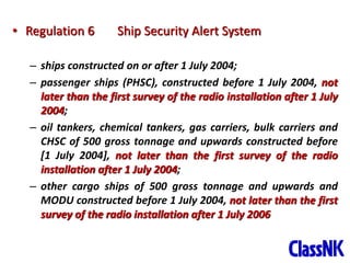 9
• Regulation 6 Ship Security Alert System
– ships constructed on or after 1 July 2004;
– passenger ships (PHSC), constructed before 1 July 2004, not
later than the first survey of the radio installation after 1 July
2004;
– oil tankers, chemical tankers, gas carriers, bulk carriers and
CHSC of 500 gross tonnage and upwards constructed before
[1 July 2004], not later than the first survey of the radio
installation after 1 July 2004;
– other cargo ships of 500 gross tonnage and upwards and
MODU constructed before 1 July 2004, not later than the first
survey of the radio installation after 1 July 2006
 