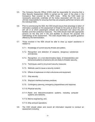 5.5.   The Company Security Officer (CSO) shall be responsible for ensuring that a
       Ship Security Assessment (SSA) is carried out for each of the ships in the
       Company’s fleet covered by the ISPS Code. While the CSO need not
       necessarily personally undertake all the duties associated with the post, the
       ultimate responsibility for ensuring that they are properly performed remains with
       the individual CSO.

5.6.   Prior to commencing the SSA, the CSO should ensure that advantage is taken of
       information available on the assessment of threat for the ports at which the ship
       will call or at which passengers embark and disembark and about the port
       facilities and their protective measures. The CSO should meet with appropriate
       persons on the ship and in the port facilities to discuss the purpose and
       methodology of the assessment. The CSO should follow any specific guidance
       offered by the Administration.

5.7.   Those involved in the SSA should be able to draw up expert assistance in
       relation to:

       5.7.1. Knowledge of current security threats and patters;

       5.7.2. Recognition and detection of weapons, dangerous substances
              and devices;

       5.7.3. Recognition, on a non-discriminatory basis, of characteristics and
              behavioral patterns of persons who are likely to threaten security;

       5.7.4. Techniques used to circumvent security measures;

       5.7.5. Methods used to cause a security incident;

       5.7.6. Effects of explosives on ship’s structures and equipment;

       5.7.7. Ship security;

       5.7.8. Ship/port interface business practices;

       5.7.9. Contingency planning, emergency preparedness and response;

       5.7.10. Physical security;

       5.7.11. Radio and telecommunications systems, including computer
               systems and networks;

       5.7.12. Marine engineering; and,

       5.7.13. Ship and port operations.

5.8.   The CSO should obtain and record all information required to conduct an
       assessment including:


                                       10
 