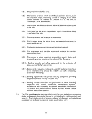 5.8.1. The general layout of the ship;

       5.8.2   The location of areas which should have restricted access, such
               as navigation bridge, machinery spaces of category A and other
               control stations as defined in Chapter II-2 of the SOLAS
               Convention, 1974, as amended;

       5.8.3. The location and function of each actual or potential access point
              to the ship;

       5.8.4. Changes in the tide which may have an impact on the vulnerability
              or security of the ship;

       5.8.5. The cargo spaces and stowage arrangements;

       5.8.6. The locations where the ship’s stores and essential maintenance
              equipment is stored;

       5.8.7. The locations where unaccompanied baggage is stored;

       5.8.8. The emergency and stand-by equipment available to maintain
              essential services;

       5.8.9   The number of ship’s personnel, any existing security duties and
               any existing raining requirement practices of the Company;

       5.8.10. Existing security and safety equipment for the protection of
              passengers and ship’s personnel;

       5.8.11. Escape and evacuation routes and assembly stations which have
               to be maintained to ensure the orderly and safe emergency
               evacuation of the ship;

       5.8.12. Existing agreements with private security companies providing
               shipside/ waterside security services; and,

       5.8.13. Existing security measures and procedures in effect, including
               inspection and, control procedures, identification systems,
               surveillance and monitoring equipment, personnel identification
               documents and communication, alarms, lighting, access control
               ad other appropriate systems.

5.9.   The SSA should examine each identified point of access, including open weather
       decks, and evaluate its potential for use by individuals who might seek to breach
       security. This includes points of access available to individuals having legitimate
       access as well as those who seek to obtain unauthorized entry.




                                       11
 