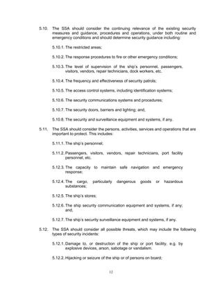5.10.   The SSA should consider the continuing relevance of the existing security
        measures and guidance, procedures and operations, under both routine and
        emergency conditions and should determine security guidance including:

        5.10.1. The restricted areas;

        5.10.2. The response procedures to fire or other emergency conditions;

        5.10.3. The level of supervision of the ship’s personnel, passengers,
                visitors, vendors, repair technicians, dock workers, etc.

        5.10.4. The frequency and effectiveness of security patrols;

        5.10.5. The access control systems, including identification systems;

        5.10.6. The security communications systems and procedures;

        5.10.7. The security doors, barriers and lighting; and,

        5.10.8. The security and surveillance equipment and systems, if any.

5.11.   The SSA should consider the persons, activities, services and operations that are
        important to protect. This includes:

        5.11.1. The ship’s personnel;

        5.11.2. Passengers, visitors, vendors, repair technicians, port facility
                personnel, etc.

        5.12.3. The capacity to maintain safe navigation and emergency
                response;

        5.12.4. The cargo,     particularly   dangerous     goods   or     hazardous
                substances;

        5.12.5. The ship’s stores;

        5.12.6. The ship security communication equipment and systems, if any;
                and,

        5.12.7. The ship’s security surveillance equipment and systems, if any.

5.12.   The SSA should consider all possible threats, which may include the following
        types of security incidents:

        5.12.1. Damage to, or destruction of the ship or port facility, e.g. by
                explosive devices, arson, sabotage or vandalism.

        5.12.2. Hijacking or seizure of the ship or of persons on board;


                                         12
 