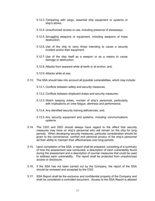 5.12.3. Tampering with cargo, essential ship equipment or systems or
                ship’s stores;

        5.12.4. Unauthorized access or use, including presence of stowaways;

        5.12.5. Smuggling weapons or equipment, including weapons of mass
                destruction;

        5.12.6. Use of the ship to carry those intending to cause a security
                incident and/or their equipment;

        5.12.7. Use of the ship itself as a weapon or as a means to cause
                damage or destruction;

        5.12.8. Attacks from seaward while at berth or at anchor; and,

        5.12.9. Attacks while at sea.

5.13.   The SSA should take into account all possible vulnerabilities, which may include:

        5.13.1. Conflicts between safety and security measures;

        5.13.2. Conflicts between shipboard duties and security measures;

        5.13.3. Watch keeping duties, number of ship’s personnel, particularly
                with implications on crew fatigue, alertness and performance;

        5.13.4. Any identified security training deficiencies; and,

        5.13.5. Any security equipment and systems, including communications
                systems.

5.14.   The CSO and SSO should always have regard to the effect that security
        measures may have on ship’s personnel who will remain on the ship for long
        periods. When developing security measures, particular consideration should be
        given to the convenience, comfort and personal privacy of the ship’s personnel
        ad their ability to maintain their effectiveness over long periods.

5.15.   Upon completion of the SSA, a report shall be prepared, consisting of a summary
        of how the assessment was conducted, a description of each vulnerability found
        during the assessment and a description of counter measures that could be used
        to address each vulnerability. The report shall be protected from unauthorized
        access or disclosure.

5.16.   If the SSA has not been carried out by the Company, the report of the SSA
        should be reviewed and accepted by the CSO.

5.17.   SSA Report shall be the exclusive and confidential property of the Company and
        shall be considered a controlled document. Access to the SSA Report is allowed


                                          13
 