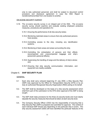 only to duly authorized personnel, and shall be subject to document control
              procedure and disclosure agreement in case the SSA Report is
              transferred/transmitted from one location to another.

      ON-SCENE-SECURITY SURVEY

      5.18.   The on-scene security survey is an integral part of the SSA. The on-scene
              security survey should examine and evaluate existing shipboard protective
              measures, procedures and operations for:

              5.18.1. Ensuring the performance of all ship security duties;

              5.18.2. Monitoring restricted areas to ensure that only authorized persons
                      have access;

              5.18.3. Controlling access to the ship, including any identification
                      systems;

              5.18.4. Monitoring of deck areas and areas surrounding the ship;

              5.18.5. Controlling the embarkation of persons and their effects
                      (accompanied and unaccompanied baggage and ship’s
                      personnel’s personal effects);

              5.18.6. Supervising the handling of cargo and the delivery of ship’s stores;
                      and,

              5.18.7. Ensuring that ship security communication, information, and
                      equipment are readily available.

Chapter 6.    SHIP SECURITY PLAN

      GENERAL

      6.1     Each ship shall carry onboard beginning 01 July 2004, a Ship Security Plan
              (SSP) duly approved by the Office for Transportation Security (OTS) or by an
              duly an authorized Recognized Security Organization (RSO) acting on its behalf.

      6.2.    The SSP shall be developed on the basis of a ship security assessment which
              shall form part of the submission to the OTS when approval of the SSP is being
              sought.

      6.3.    The SSP shall make provisions for the three (3) security levels and must clearly
              stipulate the security measures that should be taken at each security level.

      6.4.    The Company Security Officer (CSO) has the responsibility of ensuring that a
              Ship Security Plan (SSP) is prepared and submitted for approval. The content of
              each individual SSP should vary depending on the particular ship it covers. The
              ship security assessment (SSA) will have identified the particular features of the


                                               14
 