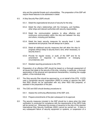 ship and the potential threats and vulnerabilities. The preparation of the SSP will
       require these features to be addressed in detail.

6.5.   A Ship Security Plan (SSP) should:

       6.5.1. Detail the organizational structure of security for the ship;

       6.5.2. Detail the ship’s relationships with the Company, port facilities,
              other ships and relevant authorities with security responsibility;

       6.5.3. Detail the communication systems to allow effective and
              continuous communication within the ship and between the ship
              and others, including port facilities;

       6.5.4. Detail the basic security measures for security level 1, both
              operational and physical, that will always be in place;

       6.5.5. Detail all additional security measures that will allow the ship to
              progress without delay to security level 2 and, when necessary, to
              security level 3;

       6.5.6. Provide for regular review, or audit, of the SSP and for its
              amendment in response to experience or changing
              circumstances; and

       6.5.7. Detailed reporting procedures to the OTS.

6.6.   Preparation of an effective SSP should be based on a thorough assessment of
       all issues that relate to the security of the ship, including, in particular, a thorough
       appreciation of the physical and operational characteristics, including the voyage
       pattern, of the individual ship.

6.7.   The Ship security Plan should be approved by, or on behalf of the OTS. If OTS
       uses a recognized security organization (RSO) to review or approve the SSP,
       that RSO should not be associated with any other RSO that prepared, or
       assisted in the preparation of the plan.

6.8.   The CSO and SSO should develop procedures to:

       6.8.1. Assess the continuing effectiveness of the SSP; and,

       5.8.2. Prepare amendments of the plan subsequent to its approval.

6.9    The security measures included in the SSP should be in place when the initial
       verification is conducted for compliance with the requirements of the ISPS Code
       will be carried out. Otherwise the process of issuance to the ship of the required
       International Ship Security Certificate (ISSC) cannot be carried out. If there is
       any subsequent failure of security equipment or systems, or suspension of a




                                         15
 