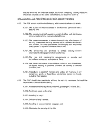 security measure for whatever reason, equivalent temporary security measures
        should be adopted and the same be notified to and approved by OTS.

ORGANIZATION AND PERFORMANCE OF SHIP SECURITY DUTIES

6.10.   The SSP should establish the following, which relate to all security levels:

        6.10.1. The duties and responsibilities of all shipboard personnel with a
                security role;

        6.10.2. The procedures or safeguards necessary to allow such continuous
                communications to be maintained at all times;

        6.10.3. The procedures needed to assess the continuing effectiveness of
                security procedures and any security and surveillance equipment
                and systems, including procedures for identifying and responding
                to equipment or systems failure or malfunction;

        6.10.4. The procedures and practices to protect security-sensitive
                information held in paper or electronic format;

        6.10.5. The type and maintenance requirements of security and
                surveillance equipment and systems, if any;

        6.10.6. The procedures to ensure the timely submission, and assessment,
                of reports relating to possible breaches of security or security
                concerns; and

        6.10.7. Procedures to establish maintain and update an inventory of any
                dangerous goods or hazardous substances carried on board,
                including their location.

6.11.   The SSP should also specifically address the security measures that could be
        taken at each security level covering:

        6.11.1. Access to the ship by ship’s personnel, passengers, visitors, etc.;

        6.11.2. Restricted areas on the ship;

        6.11.3. Handling of cargo;

        6.11.4. Delivery of ship’s stores;

        6.11.5. Handling of unaccompanied baggage; and,

        6.11.6. Monitoring the security of the ship.




                                             16
 