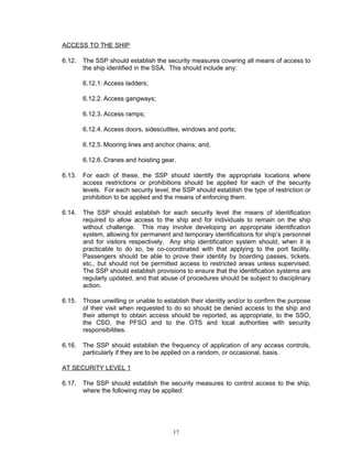 ACCESS TO THE SHIP

6.12.   The SSP should establish the security measures covering all means of access to
        the ship identified in the SSA. This should include any:

        6.12.1. Access ladders;

        6.12.2. Access gangways;

        6.12.3. Access ramps;

        6.12.4. Access doors, sidescuttles, windows and ports;

        6.12.5. Mooring lines and anchor chains; and,

        6.12.6. Cranes and hoisting gear.

6.13.   For each of these, the SSP should identify the appropriate locations where
        access restrictions or prohibitions should be applied for each of the security
        levels. For each security level, the SSP should establish the type of restriction or
        prohibition to be applied and the means of enforcing them.

6.14.   The SSP should establish for each security level the means of identification
        required to allow access to the ship and for individuals to remain on the ship
        without challenge. This may involve developing an appropriate identification
        system, allowing for permanent and temporary identifications for ship’s personnel
        and for visitors respectively. Any ship identification system should, when it is
        practicable to do so, be co-coordinated with that applying to the port facility.
        Passengers should be able to prove their identity by boarding passes, tickets,
        etc., but should not be permitted access to restricted areas unless supervised.
        The SSP should establish provisions to ensure that the identification systems are
        regularly updated, and that abuse of procedures should be subject to disciplinary
        action.

6.15.   Those unwilling or unable to establish their identity and/or to confirm the purpose
        of their visit when requested to do so should be denied access to the ship and
        their attempt to obtain access should be reported, as appropriate, to the SSO,
        the CSO, the PFSO and to the OTS and local authorities with security
        responsibilities.

6.16.   The SSP should establish the frequency of application of any access controls,
        particularly if they are to be applied on a random, or occasional, basis.

AT SECURITY LEVEL 1

6.17.   The SSP should establish the security measures to control access to the ship,
        where the following may be applied:




                                         17
 