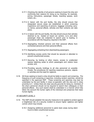 6.17.1. Checking the identity of all persons seeking to board the ship and
                confirming their reasons for doing so by checking, for example,
                joining instructions, passenger tickets, boarding passes, work
                orders, etc.;

        6.17.2. In liaison with the port facility, the ship should ensure that
                designated secure areas are established in which screening
                inspections and searching of persons, baggage (including carry-
                on items), personal effects, vehicles and their contents can take
                place;

        6.17.3. In liaison with the port facility, the ship should ensure that vehicles
                destined to be loaded on board car carriers, ro-ro and other
                passenger ships are subjected to search prior to loading, in
                accordance with the frequency required in the SSP;

        6.17.4. Segregating checked persons and their personal effects from
                unchecked persons and their personal effects;

        6.17.5. Segregating embarking from disembarking passengers;

        6.17.6. Identifying access points that should be secured or attended to
                prevent unauthorized access;

        6.17.7. Securing, by locking or other means, access to unattended
                spaces adjoining areas to which passengers and visitors have
                access; and,

        6.17.8. Providing security briefings to all ship personnel on possible
                threats, the procedures for reporting suspicious persons, objects
                or activities and the need for vigilance.

6.18.   All those seeking to board a ship should be liable to search and screening. The
        frequency of such screening or searches, including random searches, should be
        specified in the approved SSP. These screening and searches may best be
        undertaken by the port facility in close co-operation with the ship and in close
        proximity to it. Unless there are clear security grounds for doing so, members of
        the ship’s personnel should not be required to search their colleagues or their
        personal effects. Any such search shall be undertaken in a manner which fully
        takes into account the human rights of the individual and preserves their basic
        human dignity.

AT SECURITY LEVEL 2.

6.19.   The SSP should establish the security measures to be applied to protect against
        a heightened risk of a security incident to ensure higher vigilance and tighter
        control, which may include:

        6.19.1. Assigning additional personnel to patrol deck areas during silent
                hours to deter unauthorized access;


                                          18
 