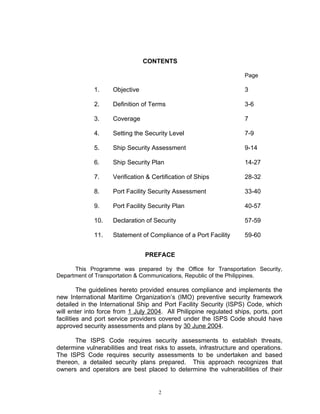 CONTENTS

                                                                     Page

             1.     Objective                                        3

             2.     Definition of Terms                              3-6

             3.     Coverage                                         7

             4.     Setting the Security Level                       7-9

             5.     Ship Security Assessment                         9-14

             6.     Ship Security Plan                               14-27

             7.     Verification & Certification of Ships            28-32

             8.     Port Facility Security Assessment                33-40

             9.     Port Facility Security Plan                      40-57

             10.    Declaration of Security                          57-59

             11.    Statement of Compliance of a Port Facility       59-60


                                PREFACE

      This Programme was prepared by the Office for Transportation Security,
Department of Transportation & Communications, Republic of the Philippines.

         The guidelines hereto provided ensures compliance and implements the
new International Maritime Organization’s (IMO) preventive security framework
detailed in the International Ship and Port Facility Security (ISPS) Code, which
will enter into force from 1 July 2004. All Philippine regulated ships, ports, port
facilities and port service providers covered under the ISPS Code should have
approved security assessments and plans by 30 June 2004.

      The ISPS Code requires security assessments to establish threats,
determine vulnerabilities and treat risks to assets, infrastructure and operations.
The ISPS Code requires security assessments to be undertaken and based
thereon, a detailed security plans prepared. This approach recognizes that
owners and operators are best placed to determine the vulnerabilities of their


                                     2
 