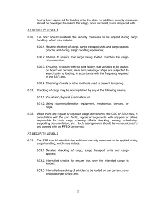 having been approved for loading onto the ship. In addition, security measures
        should be developed to ensure that cargo, once on board, is not tampered with.

AT SECURITY LEVEL 1

6.30.   The SSP should establish the security measures to be applied during cargo
        handling, which may include:

        6.30.1. Routine checking of cargo, cargo transport units and cargo spaces
                prior to, and during, cargo handling operations;

        6.30.2. Checks to ensure that cargo being loaded matches the cargo
                documentation;

        6.30.3. Ensuring, in liaison with the port facility, that vehicles to be loaded
                on board car carriers, ro-ro and passenger ships are subjected to
                search prior to loading, in accordance with the frequency required
                in the SSP; and,

        6.30.4. Checking of seals or other methods used to prevent tampering.

6.31.   Checking of cargo may be accomplished by any of the following means;

        6.31.1. Visual and physical examination; or

        6.31.2. Using scanning/detection equipment, mechanical devices, or
                dogs.

6.32.   When there are regular or repeated cargo movements, the CSO or SSO may, in
        consultation with the port facility, agree arrangements with shippers or others
        responsible for such cargo covering off-site checking, sealing, scheduling,
        supporting documentation, etc. Such arrangements should be communicated to
        and agreed with the PFSO concerned.

AT SECURITY LEVEL 2

6.33.   The SSP should establish the additional security measures to be applied during
        cargo handling, which may include:

        6.33.1. Detailed checking of cargo, cargo transport units and cargo
                spaces;

        6.33.2. Intensified checks to ensure that only the intended cargo is
                loaded;

        6.33.3. Intensified searching of vehicles to be loaded on car carriers, ro-ro
                and passenger ships; and,




                                          22
 