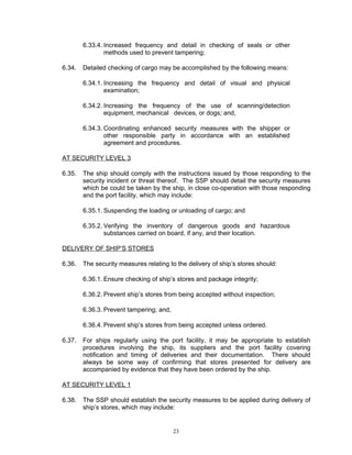 6.33.4. Increased frequency and detail in checking of seals or other
                methods used to prevent tampering;

6.34.   Detailed checking of cargo may be accomplished by the following means:

        6.34.1. Increasing the frequency and detail of visual and physical
                examination;

        6.34.2. Increasing the frequency of the use of scanning/detection
                equipment, mechanical devices, or dogs; and,

        6.34.3. Coordinating enhanced security measures with the shipper or
                other responsible party in accordance with an established
                agreement and procedures.

AT SECURITY LEVEL 3

6.35.   The ship should comply with the instructions issued by those responding to the
        security incident or threat thereof. The SSP should detail the security measures
        which be could be taken by the ship, in close co-operation with those responding
        and the port facility, which may include:

        6.35.1. Suspending the loading or unloading of cargo; and

        6.35.2. Verifying the inventory of dangerous goods and hazardous
                substances carried on board, if any, and their location.

DELIVERY OF SHIP’S STORES

6.36.   The security measures relating to the delivery of ship’s stores should:

        6.36.1. Ensure checking of ship’s stores and package integrity;

        6.36.2. Prevent ship’s stores from being accepted without inspection;

        6.36.3. Prevent tampering; and,

        6.36.4. Prevent ship’s stores from being accepted unless ordered.

6.37.   For ships regularly using the port facility, it may be appropriate to establish
        procedures involving the ship, its suppliers and the port facility covering
        notification and timing of deliveries and their documentation. There should
        always be some way of confirming that stores presented for delivery are
        accompanied by evidence that they have been ordered by the ship.

AT SECURITY LEVEL 1

6.38.   The SSP should establish the security measures to be applied during delivery of
        ship’s stores, which may include:


                                          23
 