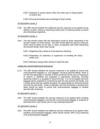 6.38.1. Checking to ensure stores match the order prior to being locked
                on board; and,

        6.38.2. Ensuring immediate secure stowage of ship’s stores.

AT SECURITY LEVEL 2

6.39.   The SSP should establish the additional security measures to be applied during
        delivery of ship’s stores by exercising checks prior to receiving stores on board
        and intensifying inspections.

AT SECURITY LEVEL 3

6.40.   The ship should comply with the instructions issued by those responding to the
        security incident or threat thereof. The SSP should detail the security measures
        which could be taken by the ship, in close co-operation with those responding
        and the port facility, which may include:

        6.40.1. Subjecting ship’s stores to more extensive checking;

        6.40.2. Preparation for restriction or suspension of handling the ship’s
                stores; and,

        6.40.3. Refusal to accept ship’s stores on board the ship.

HANDLING UNACCOMPANIED BAGGAGE

6..41. The SSP should establish the security measures to be applied to ensure that
       unaccompanied baggage (i.e. any baggage, including personal effects, which is
       not with the passenger or member of ship’s personnel at the point of inspections
       or search) is identified and subjected to appropriate screening, including
       searching, before it is accepted on board the ship. It is not envisaged that such
       baggage will be subjected to screening by both the ship and the port facility, and
       in cases where both are suitably equipped, the responsibility for screening should
       rest with the port facility. Close co-operation with the port facility is essential and
       steps should be taken to ensure that unaccompanied baggage is handled
       securely after screening.

AT SECURITY LEVEL 1

6.42.   The SSP should establish the security measures to be applied when handling
        unaccompanied baggage to ensure that unaccompanied baggage is screened or
        searched which may include use of x-ray screening equipment.

AT SECURITY LEVEL 2

6.43.   The SSP should establish the additional security measures to be applied when
        handling unaccompanied baggage, which should include 100% X-ray screening
        of all unaccompanied baggage.



                                         24
 