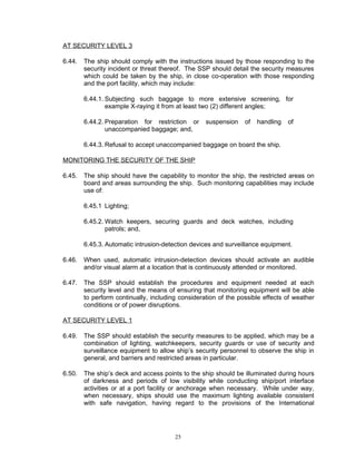 AT SECURITY LEVEL 3

6.44.   The ship should comply with the instructions issued by those responding to the
        security incident or threat thereof. The SSP should detail the security measures
        which could be taken by the ship, in close co-operation with those responding
        and the port facility, which may include:

        6.44.1. Subjecting such baggage to more extensive screening, for
                example X-raying it from at least two (2) different angles;

        6.44.2. Preparation for restriction or     suspension    of   handling   of
                unaccompanied baggage; and,

        6.44.3. Refusal to accept unaccompanied baggage on board the ship.

MONITORING THE SECURITY OF THE SHIP

6.45.   The ship should have the capability to monitor the ship, the restricted areas on
        board and areas surrounding the ship. Such monitoring capabilities may include
        use of:

        6.45.1 Lighting;

        6.45.2. Watch keepers, securing guards and deck watches, including
                patrols; and,

        6.45.3. Automatic intrusion-detection devices and surveillance equipment.

6.46.   When used, automatic intrusion-detection devices should activate an audible
        and/or visual alarm at a location that is continuously attended or monitored.

6.47.   The SSP should establish the procedures and equipment needed at each
        security level and the means of ensuring that monitoring equipment will be able
        to perform continually, including consideration of the possible effects of weather
        conditions or of power disruptions.

AT SECURITY LEVEL 1

6.49.   The SSP should establish the security measures to be applied, which may be a
        combination of lighting, watchkeepers, security guards or use of security and
        surveillance equipment to allow ship’s security personnel to observe the ship in
        general, and barriers and restricted areas in particular.

6.50.   The ship’s deck and access points to the ship should be illuminated during hours
        of darkness and periods of low visibility while conducting ship/port interface
        activities or at a port facility or anchorage when necessary. While under way,
        when necessary, ships should use the maximum lighting available consistent
        with safe navigation, having regard to the provisions of the International




                                        25
 