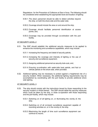 Regulations for the Prevention of Collisions at Sea in force. The following should
        be considered when establishing the appropriate level and location of lighting:

        6.50.1. The ship’s personnel should be able to detect activities beyond
                the ship, on both the shore side and the water side;

        6.50.2. Coverage should include the area on and around the ship;

        6.50.2. Coverage should facilitate personnel identification at access
                points; and,

        6.50.3. Coverage may be provided through co-ordination with the port
                facility.

AT SECURITY LEVEL 2

6.51.   The SSP should establish the additional security measures to be applied to
        enhance the monitoring and surveillance capabilities, which may include:

        6.51.1 Increasing the frequency and detail of security patrols;

        6.51.2. Increasing the coverage and intensity of lighting or the use of
                security and surveillance equipment;

        6.51.3. Assigning additional personnel as security look-outs; and,

        6.51.4. Ensuring co-ordination with water-side boat patrols, and foot or
                vehicle patrols on the shore side, when provided.

6.52.   Additional lighting may be necessary to protect against a heightened risk of a
        security incident. When necessary, the additional lighting requirements may be
        accomplished by coordinating with the port facility to provide additional shore
        side lighting.

AT SECURITY LEVEL 3

6.53.   The ship should comply with the instructions issued by those responding to the
        security incident or threat thereof. The SSP should detail the security measures
        which could be taken by the ship, in close co-operation with those responding
        and the port facility, which may include:

        6.53.1. Switching on of all lighting on, or illuminating the vicinity of, the
                ship;

        6.53.2. Switching on of all on-board surveillance equipment capable of
                recording activities on, or in the vicinity of, the ship;

        6.53.3. Maximizing the length of time such surveillance equipment can
                continue to record;


                                         26
 