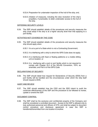 6.53.4. Preparation for underwater inspection of the hull of the ship; and,

        6.53.5. Initiation of measures, including the slow revolution of the ship’s
                propellers, if practicable, to deter underwater access to the hull of
                the ship.

DIFFERING SECURITY LEVELS

6.54.   The SSP should establish details of the procedures and security measures the
        ship could adopt if the ship is at a higher security level than that applying to a
        port facility.

ACTIVITIES NOT COVERED BY THE CODE

6.55.   The SSP should establish details of the procedures and security measures the
        ship should apply when:

        6.55.1 It is at a port of a State which is not a Contracting Government;

        6.55.2. It is interfacing with a ship to which the ISPS Code does not apply;

        6.55.3. It is interfacing with fixed or floating platforms or a mobile drilling
                unit on location; or

        6.55.4. It is interfacing with a port or port facility which is not required to
                comply with Chapter XI-2 of the SOLAS Convention, 1974, as
                amended, and Part A of the ISPS Code.

DECLARATIONS OF SECURITY

6.56.   The SSP should detail how request for Declarations of Security (DOS) from a
        port facility will be handled and the circumstances under which the ship itself
        should request a DOS.

AUDIT AND REVIEW

6.57.   The SSP should establish how the CSO and the SSO intend to audit the
        continued effectiveness of the SSP and the procedure to be followed to review,
        update or amend the SSP.

DOCUMENT CONTROL

6.58.   The SSP shall be the exclusive and confidential property of the Company and
        shall be considered a controlled document. Access to the SSP is allowed only to
        duly authorized personnel and officers of OTS, and shall be subject to document
        control procedure and disclosure agreement in case the SSP is
        transferred/transmitted from one location to another.




                                          27
 