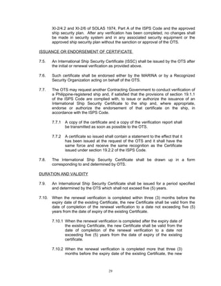 XI-2/4.2 and XI-2/6 of SOLAS 1974, Part A of the ISPS Code and the approved
        ship security plan. After any verification has been completed, no changes shall
        be made in security system and in any associated security equipment or the
        approved ship security plan without the sanction or approval of the OTS.

ISSUANCE OR ENDORSEMENT OF CERTIFICATE

7.5.    An International Ship Security Certificate (ISSC) shall be issued by the OTS after
        the initial or renewal verification as provided above.

7.6.    Such certificate shall be endorsed either by the MARINA or by a Recognized
        Security Organization acting on behalf of the OTS.

7.7.    The OTS may request another Contracting Government to conduct verification of
        a Philippine-registered ship and, if satisfied that the provisions of section 19.1.1
        of the ISPS Code are complied with, to issue or authorize the issuance of an
        International Ship Security Certificate to the ship and, where appropriate,
        endorse or authorize the endorsement of that certificate on the ship, in
        accordance with the ISPS Code.

        7.7.1   A copy of the certificate and a copy of the verification report shall
                be transmitted as soon as possible to the OTS.

        7.7.2   A certificate so issued shall contain a statement to the effect that it
                has been issued at the request of the OTS and it shall have the
                same force and receive the same recognition as the Certificate
                issued under section 19.2.2 of the ISPS Code.

7.8.    The International Ship Security Certificate shall be drawn up in a form
        corresponding to and determined by OTS.

DURATION AND VALIDITY

7.9.    An International Ship Security Certificate shall be issued for a period specified
        and determined by the OTS which shall not exceed five (5) years.

7.10.   When the renewal verification is completed within three (3) months before the
        expiry date of the existing Certificate, the new Certificate shall be valid from the
        date of completion of the renewal verification to a date not exceeding five (5)
        years from the date of expiry of the existing Certificate.

        7.10.1 When the renewal verification is completed after the expiry date of
               the existing Certificate, the new Certificate shall be valid from the
               date of completion of the renewal verification to a date not
               exceeding five (5) years from the date of expiry of the existing
               certificate.

        7.10.2 When the renewal verification is completed more that three (3)
               months before the expiry date of the existing Certificate, the new



                                          29
 