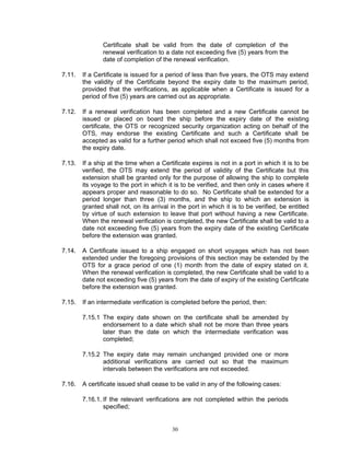 Certificate shall be valid from the date of completion of the
               renewal verification to a date not exceeding five (5) years from the
               date of completion of the renewal verification.

7.11.   If a Certificate is issued for a period of less than five years, the OTS may extend
        the validity of the Certificate beyond the expiry date to the maximum period,
        provided that the verifications, as applicable when a Certificate is issued for a
        period of five (5) years are carried out as appropriate.

7.12.   If a renewal verification has been completed and a new Certificate cannot be
        issued or placed on board the ship before the expiry date of the existing
        certificate, the OTS or recognized security organization acting on behalf of the
        OTS, may endorse the existing Certificate and such a Certificate shall be
        accepted as valid for a further period which shall not exceed five (5) months from
        the expiry date.

7.13.   If a ship at the time when a Certificate expires is not in a port in which it is to be
        verified, the OTS may extend the period of validity of the Certificate but this
        extension shall be granted only for the purpose of allowing the ship to complete
        its voyage to the port in which it is to be verified, and then only in cases where it
        appears proper and reasonable to do so. No Certificate shall be extended for a
        period longer than three (3) months, and the ship to which an extension is
        granted shall not, on its arrival in the port in which it is to be verified, be entitled
        by virtue of such extension to leave that port without having a new Certificate.
        When the renewal verification is completed, the new Certificate shall be valid to a
        date not exceeding five (5) years from the expiry date of the existing Certificate
        before the extension was granted.

7.14.   A Certificate issued to a ship engaged on short voyages which has not been
        extended under the foregoing provisions of this section may be extended by the
        OTS for a grace period of one (1) month from the date of expiry stated on it.
        When the renewal verification is completed, the new Certificate shall be valid to a
        date not exceeding five (5) years from the date of expiry of the existing Certificate
        before the extension was granted.

7.15.   If an intermediate verification is completed before the period, then:

        7.15.1 The expiry date shown on the certificate shall be amended by
               endorsement to a date which shall not be more than three years
               later than the date on which the intermediate verification was
               completed;

        7.15.2 The expiry date may remain unchanged provided one or more
               additional verifications are carried out so that the maximum
               intervals between the verifications are not exceeded.

7.16.   A certificate issued shall cease to be valid in any of the following cases:

        7.16.1. If the relevant verifications are not completed within the periods
                specified;


                                          30
 
