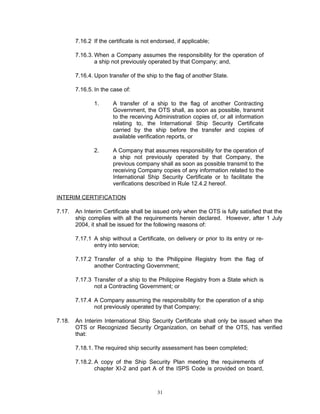 7.16.2 If the certificate is not endorsed, if applicable;

        7.16.3. When a Company assumes the responsibility for the operation of
                a ship not previously operated by that Company; and,

        7.16.4. Upon transfer of the ship to the flag of another State.

        7.16.5. In the case of:

                1.      A transfer of a ship to the flag of another Contracting
                        Government, the OTS shall, as soon as possible, transmit
                        to the receiving Administration copies of, or all information
                        relating to, the International Ship Security Certificate
                        carried by the ship before the transfer and copies of
                        available verification reports, or

                2.      A Company that assumes responsibility for the operation of
                        a ship not previously operated by that Company, the
                        previous company shall as soon as possible transmit to the
                        receiving Company copies of any information related to the
                        International Ship Security Certificate or to facilitate the
                        verifications described in Rule 12.4.2 hereof.

INTERIM CERTIFICATION

7.17.   An Interim Certificate shall be issued only when the OTS is fully satisfied that the
        ship complies with all the requirements herein declared. However, after 1 July
        2004, it shall be issued for the following reasons of:

        7.17.1 A ship without a Certificate, on delivery or prior to its entry or re-
               entry into service;

        7.17.2 Transfer of a ship to the Philippine Registry from the flag of
               another Contracting Government;

        7.17.3 Transfer of a ship to the Philippine Registry from a State which is
               not a Contracting Government; or

        7.17.4 A Company assuming the responsibility for the operation of a ship
               not previously operated by that Company;

7.18.   An Interim International Ship Security Certificate shall only be issued when the
        OTS or Recognized Security Organization, on behalf of the OTS, has verified
        that:

        7.18.1. The required ship security assessment has been completed;

        7.18.2. A copy of the Ship Security Plan meeting the requirements of
                chapter XI-2 and part A of the ISPS Code is provided on board,



                                          31
 