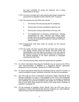 has been submitted for review and approval, and is being
               implemented on the ship;

        7.18.3. The ship is provided with a ship security alert system meeting the
                requirements of regulation XI-2/6 of SOLAS 1974, if required,

        7.18.4. The company security officer has ensured:

               1.      The review of the ship security plan for compliance,

               2.      That the plan has been submitted for approval, and

               3.      That the plan is being implemented on the ship, and

               4.      The establishment of necessary arrangements, including
                       arrangements for drills, exercises and internal audits,
                       through which the company security officer is satisfied that
                       the ship will successfully complete the required verification,
                       within 6 months.

        7.18.5. Arrangements have been made for carrying out the required
                verifications

        7.18.6. The master, the ship’s security officer and other ship’s personnel
                with specific security duties are familiar with their duties and
                responsibilities; and with relevant provisions of the ship security
                plan placed on board; and have been provided such information in
                the working language of the ship’s personnel or languages
                understood by them; and,

        7.18.7. The ship security officer meets the requirements as specified.

7.19.   An Interim International Ship Security Certificate may be issued by the OTS or
        upon recommendation of MARINA or a recognized security organization
        authorized to act on its behalf. Sample form of IISSC is provided.

7.20.   An Interim International Ship Security Certificate shall be valid for 6 months, or
        until the certificate is issued, whichever comes first, and may not be extended;

7.21.   The OTS shall not issue a subsequent consecutive Interim International Ship
        Security Certificate to a ship if, in the judgment of the OTS or the recognized
        security organization, one of the purposes of the ship or a company in requesting
        such certificate is to avoid full compliance with chapter XI-2 of SOLAS 1974 and
        Part A of the ISPS Code beyond the period of the initial interim certificate as
        specified in paragraph 20.

7.22.   For the purposes of regulation XI-2/9, SOLAS 1974, the OTS may, prior to
        accepting an Interim International Ship Security Certificate as a valid certificate,
        verify and ensure that the requirements have been met.



                                         32
 