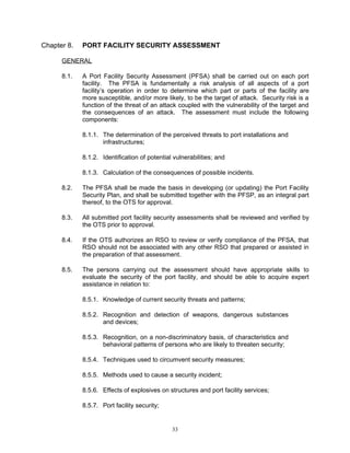 Chapter 8.   PORT FACILITY SECURITY ASSESSMENT

      GENERAL

      8.1.   A Port Facility Security Assessment (PFSA) shall be carried out on each port
             facility. The PFSA is fundamentally a risk analysis of all aspects of a port
             facility’s operation in order to determine which part or parts of the facility are
             more susceptible, and/or more likely, to be the target of attack. Security risk is a
             function of the threat of an attack coupled with the vulnerability of the target and
             the consequences of an attack. The assessment must include the following
             components:

             8.1.1. The determination of the perceived threats to port installations and
                    infrastructures;

             8.1.2. Identification of potential vulnerabilities; and

             8.1.3. Calculation of the consequences of possible incidents.

      8.2.   The PFSA shall be made the basis in developing (or updating) the Port Facility
             Security Plan, and shall be submitted together with the PFSP, as an integral part
             thereof, to the OTS for approval.

      8.3.   All submitted port facility security assessments shall be reviewed and verified by
             the OTS prior to approval.

      8.4.   If the OTS authorizes an RSO to review or verify compliance of the PFSA, that
             RSO should not be associated with any other RSO that prepared or assisted in
             the preparation of that assessment.

      8.5.   The persons carrying out the assessment should have appropriate skills to
             evaluate the security of the port facility, and should be able to acquire expert
             assistance in relation to:

             8.5.1. Knowledge of current security threats and patterns;

             8.5.2. Recognition and detection of weapons, dangerous substances
                    and devices;

             8.5.3. Recognition, on a non-discriminatory basis, of characteristics and
                    behavioral patterns of persons who are likely to threaten security;

             8.5.4. Techniques used to circumvent security measures;

             8.5.5. Methods used to cause a security incident;

             8.5.6. Effects of explosives on structures and port facility services;

             8.5.7. Port facility security;


                                               33
 