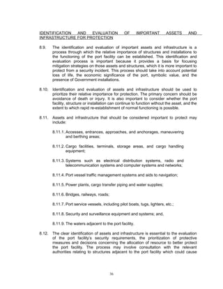 IDENTIFICATION AND   EVALUATION                    OF       IMPORTANT        ASSETS      AND
INFRASTRUCTURE FOR PROTECTION

8.9.    The identification and evaluation of important assets and infrastructure is a
        process through which the relative importance of structures and installations to
        the functioning of the port facility can be established. This identification and
        evaluation process is important because it provides a basis for focusing
        mitigation strategies on those assets and structures, which it is more important to
        protect from a security incident. This process should take into account potential
        loss of life, the economic significance of the port, symbolic value, and the
        presence of Government installations.

8.10.   Identification and evaluation of assets and infrastructure should be used to
        prioritize their relative importance for protection. The primary concern should be
        avoidance of death or injury. It is also important to consider whether the port
        facility, structure or installation can continue to function without the asset, and the
        extent to which rapid re-establishment of normal functioning is possible.

8.11.   Assets and infrastructure that should be considered important to protect may
        include:

        8.11.1. Accesses, entrances, approaches, and anchorages, maneuvering
                and berthing areas;

        8.11.2. Cargo facilities, terminals, storage areas, and cargo handling
                equipment;

        8.11.3. Systems such as electrical distribution systems, radio and
                telecommunication systems and computer systems and networks;

        8.11.4. Port vessel traffic management systems and aids to navigation;

        8.11.5. Power plants, cargo transfer piping and water supplies;

        8.11.6. Bridges, railways, roads;

        8.11.7. Port service vessels, including pilot boats, tugs, lighters, etc.;

        8.11.8. Security and surveillance equipment and systems; and,

        8.11.9. The waters adjacent to the port facility.

8.12.   The clear identification of assets and infrastructure is essential to the evaluation
        of the port facility’s security requirements, the prioritization of protective
        measures and decisions concerning the allocation of resource to better protect
        the port facility. The process may involve consultation with the relevant
        authorities relating to structures adjacent to the port facility which could cause




                                            36
 
