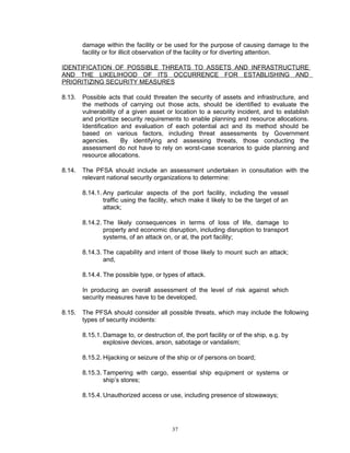 damage within the facility or be used for the purpose of causing damage to the
        facility or for illicit observation of the facility or for diverting attention.

IDENTIFICATION OF POSSIBLE THREATS TO ASSETS AND INFRASTRUCTURE
AND THE LIKELIHOOD OF ITS OCCURRENCE FOR ESTABLISHING AND
PRIORITIZING SECURITY MEASURES

8.13.   Possible acts that could threaten the security of assets and infrastructure, and
        the methods of carrying out those acts, should be identified to evaluate the
        vulnerability of a given asset or location to a security incident, and to establish
        and prioritize security requirements to enable planning and resource allocations.
        Identification and evaluation of each potential act and its method should be
        based on various factors, including threat assessments by Government
        agencies.      By identifying and assessing threats, those conducting the
        assessment do not have to rely on worst-case scenarios to guide planning and
        resource allocations.

8.14.   The PFSA should include an assessment undertaken in consultation with the
        relevant national security organizations to determine:

        8.14.1. Any particular aspects of the port facility, including the vessel
                traffic using the facility, which make it likely to be the target of an
                attack;

        8.14.2. The likely consequences in terms of loss of life, damage to
                property and economic disruption, including disruption to transport
                systems, of an attack on, or at, the port facility;

        8.14.3. The capability and intent of those likely to mount such an attack;
                and,

        8.14.4. The possible type, or types of attack.

        In producing an overall assessment of the level of risk against which
        security measures have to be developed,

8.15.   The PFSA should consider all possible threats, which may include the following
        types of security incidents:

        8.15.1. Damage to, or destruction of, the port facility or of the ship, e.g. by
                explosive devices, arson, sabotage or vandalism;

        8.15.2. Hijacking or seizure of the ship or of persons on board;

        8.15.3. Tampering with cargo, essential ship equipment or systems or
                ship’s stores;

        8.15.4. Unauthorized access or use, including presence of stowaways;




                                          37
 