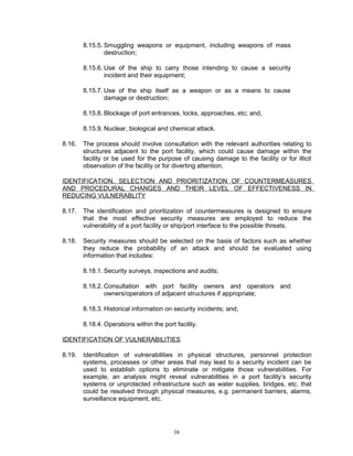 8.15.5. Smuggling weapons or equipment, including weapons of mass
                destruction;

        8.15.6. Use of the ship to carry those intending to cause a security
                incident and their equipment;

        8.15.7. Use of the ship itself as a weapon or as a means to cause
                damage or destruction;

        8.15.8. Blockage of port entrances, locks, approaches, etc; and,

        8.15.9. Nuclear, biological and chemical attack.

8.16.   The process should involve consultation with the relevant authorities relating to
        structures adjacent to the port facility, which could cause damage within the
        facility or be used for the purpose of causing damage to the facility or for illicit
        observation of the facility or for diverting attention.

IDENTIFICATION, SELECTION AND PRIORITIZATION OF COUNTERMEASURES
AND PROCEDURAL CHANGES AND THEIR LEVEL OF EFFECTIVENESS IN
REDUCING VULNERABLITY

8.17.   The identification and prioritization of countermeasures is designed to ensure
        that the most effective security measures are employed to reduce the
        vulnerability of a port facility or ship/port interface to the possible threats.

8.18.   Security measures should be selected on the basis of factors such as whether
        they reduce the probability of an attack and should be evaluated using
        information that includes:

        8.18.1. Security surveys, inspections and audits;

        8.18.2. Consultation with port facility owners and operators and
                owners/operators of adjacent structures if appropriate;

        8.18.3. Historical information on security incidents; and,

        8.18.4. Operations within the port facility.

IDENTIFICATION OF VULNERABILITIES

8.19.   Identification of vulnerabilities in physical structures, personnel protection
        systems, processes or other areas that may lead to a security incident can be
        used to establish options to eliminate or mitigate those vulnerabilities. For
        example, an analysis might reveal vulnerabilities in a port facility’s security
        systems or unprotected infrastructure such as water supplies, bridges, etc. that
        could be resolved through physical measures, e.g. permanent barriers, alarms,
        surveillance equipment, etc.




                                          38
 