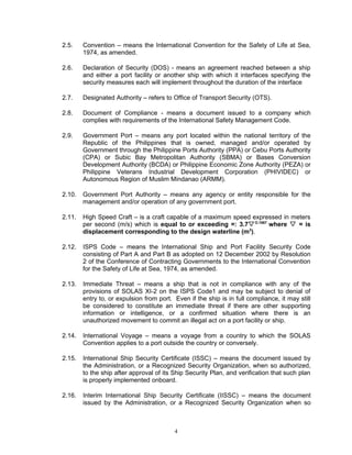 2.5.    Convention – means the International Convention for the Safety of Life at Sea,
        1974, as amended.

2.6.    Declaration of Security (DOS) - means an agreement reached between a ship
        and either a port facility or another ship with which it interfaces specifying the
        security measures each will implement throughout the duration of the interface

2.7.    Designated Authority – refers to Office of Transport Security (OTS).

2.8.    Document of Compliance - means a document issued to a company which
        complies with requirements of the International Safety Management Code.

2.9.    Government Port – means any port located within the national territory of the
        Republic of the Philippines that is owned, managed and/or operated by
        Government through the Philippine Ports Authority (PPA) or Cebu Ports Authority
        (CPA) or Subic Bay Metropolitan Authority (SBMA) or Bases Conversion
        Development Authority (BCDA) or Philippine Economic Zone Authority (PEZA) or
        Philippine Veterans Industrial Development Corporation (PHIVIDEC) or
        Autonomous Region of Muslim Mindanao (ARMM).

2.10.   Government Port Authority – means any agency or entity responsible for the
        management and/or operation of any government port.

2.11.   High Speed Craft – is a craft capable of a maximum speed expressed in meters
        per second (m/s) which is equal to or exceeding =: 3.7 O.1667 where  = is
        displacement corresponding to the design waterline (m3).

2.12.   ISPS Code – means the International Ship and Port Facility Security Code
        consisting of Part A and Part B as adopted on 12 December 2002 by Resolution
        2 of the Conference of Contracting Governments to the International Convention
        for the Safety of Life at Sea, 1974, as amended.

2.13.   Immediate Threat – means a ship that is not in compliance with any of the
        provisions of SOLAS XI-2 on the ISPS Code1 and may be subject to denial of
        entry to, or expulsion from port. Even if the ship is in full compliance, it may still
        be considered to constitute an immediate threat if there are other supporting
        information or intelligence, or a confirmed situation where there is an
        unauthorized movement to commit an illegal act on a port facility or ship.

2.14.   International Voyage – means a voyage from a country to which the SOLAS
        Convention applies to a port outside the country or conversely.

2.15.   International Ship Security Certificate (ISSC) – means the document issued by
        the Administration, or a Recognized Security Organization, when so authorized,
        to the ship after approval of its Ship Security Plan, and verification that such plan
        is properly implemented onboard.

2.16.   Interim International Ship Security Certificate (IISSC) – means the document
        issued by the Administration, or a Recognized Security Organization when so



                                          4
 