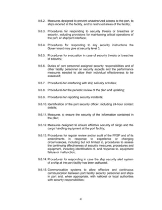 9.6.2. Measures designed to prevent unauthorized access to the port, to
       ships moored at the facility, and to restricted areas of the facility;

9.6.3. Procedures for responding to security threats or breaches of
       security, including provisions for maintaining critical operations of
       the port, or ship/port interface;

9.6.4. Procedures for responding to any security instructions the
       Government may give at security level 3;

9.6.5. Procedures for evacuation in case of security threats or breaches
       of security;

9.6.6. Duties of port personnel assigned security responsibilities and of
       other facility personnel on security aspects and the performance
       measures needed to allow their individual effectiveness to be
       assessed;

9.6.7. Procedures for interfacing with ship security activities;

9.6.8. Procedures for the periodic review of the plan and updating;

9.6.9. Procedures for reporting security incidents;

9.6.10. Identification of the port security officer, including 24-hour contact
        details;

9.6.11. Measures to ensure the security of the information contained in
        the plan;

9.6.12. Measures designed to ensure effective security of cargo and the
        cargo handling equipment at the port facility;

9.6.13. Procedures for regular review and/or audit of the PFSP and of its
        amendments in response to experience or changing
        circumstances, including but not limited to, procedures to assess
        the continuing effectiveness of security measures, procedures and
        equipment, including identification of, and response to, equipment
        failure or malfunction;

9.6.14. Procedures for responding in case the ship security alert system
        of a ship at the port facility has been activated;

9.6.15. Communication systems to allow effective and continuous
        communication between port facility security personnel and ships
        in port and, when appropriate, with national or local authorities
        with security responsibilities;




                                  41
 