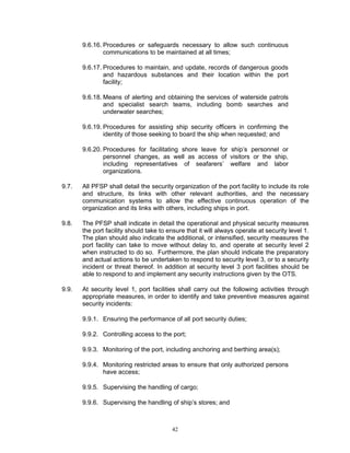 9.6.16. Procedures or safeguards necessary to allow such continuous
               communications to be maintained at all times;

       9.6.17. Procedures to maintain, and update, records of dangerous goods
               and hazardous substances and their location within the port
               facility;

       9.6.18. Means of alerting and obtaining the services of waterside patrols
               and specialist search teams, including bomb searches and
               underwater searches;

       9.6.19. Procedures for assisting ship security officers in confirming the
               identity of those seeking to board the ship when requested; and

       9.6.20. Procedures for facilitating shore leave for ship’s personnel or
               personnel changes, as well as access of visitors or the ship,
               including representatives of seafarers’ welfare and labor
               organizations.

9.7.   All PFSP shall detail the security organization of the port facility to include its role
       and structure, its links with other relevant authorities, and the necessary
       communication systems to allow the effective continuous operation of the
       organization and its links with others, including ships in port.

9.8.   The PFSP shall indicate in detail the operational and physical security measures
       the port facility should take to ensure that it will always operate at security level 1.
       The plan should also indicate the additional, or intensified, security measures the
       port facility can take to move without delay to, and operate at security level 2
       when instructed to do so. Furthermore, the plan should indicate the preparatory
       and actual actions to be undertaken to respond to security level 3, or to a security
       incident or threat thereof. In addition at security level 3 port facilities should be
       able to respond to and implement any security instructions given by the OTS.

9.9.   At security level 1, port facilities shall carry out the following activities through
       appropriate measures, in order to identify and take preventive measures against
       security incidents:

       9.9.1. Ensuring the performance of all port security duties;

       9.9.2. Controlling access to the port;

       9.9.3. Monitoring of the port, including anchoring and berthing area(s);

       9.9.4. Monitoring restricted areas to ensure that only authorized persons
              have access;

       9.9.5. Supervising the handling of cargo;

       9.9.6. Supervising the handling of ship’s stores; and



                                         42
 