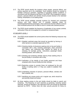 9.17.   The PFSP should identify the locations where people, personal effects, and
        vehicle searches are to be undertaken. Such locations should be covered to
        facilitate continuous operation, regardless of prevailing weather conditions, in
        accordance with the frequency laid down in the PFSP. Once subjected to search,
        persons, personal effects and vehicles should proceed directly to the restricted
        holding, embarkation or car loading areas.

9.18.   The PFSP should establish separate locations for checked and unchecked
        persons and their effects and if possible separate areas for
        embarking/disembarking passengers, ship’s personnel and their effects to ensure
        that unchecked persons are not able to come in contact with checked persons.

9.19.   The PFSP should establish the frequency of application of any access controls,
        particularly if they are to be applied on a random or occasional basis.

AT SECURITY LEVEL 1

9.20.   The PFSP should establish the control points where the following measures may
        be applied:

        9.20.1. Establish restricted areas that should be bounded by fencing or
                other barriers to a standard approved by OTS;

        9.20.2. Checking identity of all persons seeking entry to the port facility in
                connection with a ship, including passengers, ship’s personnel
                and visitors, and confirming their reasons for doing so by
                checking, for example, joining instructions, passenger tickets,
                boarding passes, work orders, etc.;

        9.20.3. Checking and screening vehicles used by those seeking entry to
                the port facility in connection with a ship;

        9.20.4. Verification of the identity of port facility personnel and those
                employed within the port facility and their vehicles;

        9.20.5. Restricting access to exclude those not employed by the port
                facility or working within it, if they are unable to establish their
                identity;

        9.20.6. Undertaking searches of persons, personal effects, vehicles and
                their contents; and

        9.20.7. Identifying any access points not in regular use, which should be
                permanently closed and locked.

9.21.   All those seeking access to the port facility should be liable to search and
        screening. The frequency of such searches or screening, including random
        searches, should be specified in the approved PFSP and should be specifically
        approved by DOTC. Unless there are clear security grounds for doing so,



                                          44
 