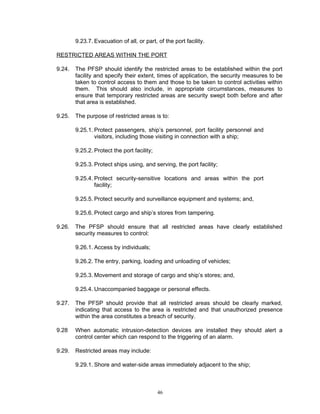 9.23.7. Evacuation of all, or part, of the port facility.

RESTRICTED AREAS WITHIN THE PORT

9.24.   The PFSP should identify the restricted areas to be established within the port
        facility and specify their extent, times of application, the security measures to be
        taken to control access to them and those to be taken to control activities within
        them. This should also include, in appropriate circumstances, measures to
        ensure that temporary restricted areas are security swept both before and after
        that area is established.

9.25.   The purpose of restricted areas is to:

        9.25.1. Protect passengers, ship’s personnel, port facility personnel and
                visitors, including those visiting in connection with a ship;

        9.25.2. Protect the port facility;

        9.25.3. Protect ships using, and serving, the port facility;

        9.25.4. Protect security-sensitive locations and areas within the port
                facility;

        9.25.5. Protect security and surveillance equipment and systems; and,

        9.25.6. Protect cargo and ship’s stores from tampering.

9.26.   The PFSP should ensure that all restricted areas have clearly established
        security measures to control:

        9.26.1. Access by individuals;

        9.26.2. The entry, parking, loading and unloading of vehicles;

        9.25.3. Movement and storage of cargo and ship’s stores; and,

        9.25.4. Unaccompanied baggage or personal effects.

9.27.   The PFSP should provide that all restricted areas should be clearly marked,
        indicating that access to the area is restricted and that unauthorized presence
        within the area constitutes a breach of security.

9.28    When automatic intrusion-detection devices are installed they should alert a
        control center which can respond to the triggering of an alarm.

9.29.   Restricted areas may include:

        9.29.1. Shore and water-side areas immediately adjacent to the ship;



                                             46
 