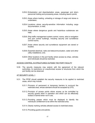 9.29.2. Embarkation and disembarkation areas, passenger and ship’s
                personnel holding and processing areas, including search points;

        9.29.3. Areas where loading, unloading or storage of cargo and stores is
                undertaken;

        9.29.4. Locations where security-sensitive information including cargo
                documentation, is held;

        9.29.5. Areas where dangerous goods and hazardous substances are
                held;

        9.29.6. Ship traffic management system control, rooms, aids to navigation
                and port control buildings, including security and surveillance
                control rooms;

        9.29.7. Areas where security and surveillance equipment are stored or
                located;

        9.29.8. Essential electrical, radio and telecommunication, water and other
                utility installations; and,

        9.29.9. Other locations in the port facility where access by ships, vehicles
                and individuals should be restricted.

ACCESS CONTROL IN STRUCTURES OUTSIDE THE PORT FACILITY

9.30.   The security measures may extend, with the agreement of the relevant
        authorities, to restrictions on unauthorized access to structures from which the
        port facility can be observed:

AT SECURITY LEVEL 1

9.31.   The PFSP should establish the security measures to be applied to restricted
        areas, which may include:

        9.31.1. Provision of permanent or temporary barriers to surround the
                restricted area, whose standard should be accepted by OTS;

        9.31.2. Provision of access points where access ca be controlled by
                security guards when in operation and which can be effectively
                locked or barred when not in use;

        9.31.3. Providing passes which must be displayed to identify the
                individual’s entitlement to be within the restricted area;

        9.31.4. Clearly marking vehicles allowed access to restricted areas;

        9.31.5. Providing guards and patrols;


                                         47
 