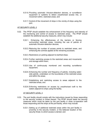 9.31.6. Providing automatic intrusion-detection devices, or surveillance
                equipment or systems to detect unauthorized access into, or
                movement within, restricted areas; and

        9.31.7. Control of the movement of ships in the vicinity of ships using the
                port.

AT SECURITY LEVEL 2

9.32.   The PFSP should establish the enhancement of the frequency and intensity of
        the monitoring and control of access to restricted areas. The PFSP should
        establish the additional security measures, which may include:

        9.32.1.     Enhancing the effectiveness of the barriers or fencing
                  surrounding restricted areas, including the use of patrols or
                  automatic intrusion-detection devices;

        9.32.2. Reducing the number of access points to restricted areas, and
                enhancing the controls applied at the remaining accesses;

        9.32.3. Restrictions on parking adjacent to berthed ships;

        9.32.4. Further restricting access to the restricted areas and movements
                and storage within them;

        9.32.5. Use of continuously monitored and recording surveillance
                equipment;

        9.32.6. Enhancing the number and frequency of patrols, including water-
                side patrols, undertaken on the boundaries of the restricted areas
                and within the areas;

        9.32.7. Establishing and restricting access to areas adjacent to the
                restricted areas; and

        9.32.8. Enforcing restrictions on access by unauthorized craft to the
                waters adjacent to ships using the facility.

        AT SECURITY LEVEL 3

9.33.   The port facility should comply with the instructions issued by those responding
        to the security incident or threat thereof. The PFSP should detail the security
        measures which could be taken by the port facility in close co-operation with
        those responding and the ships at the port facility, which may include:

        9.33.1. Setting up of additional restricted areas within the port facility in
                proximity to the security incident, or the believed location of the
                security threat, to which access is denied; and




                                         48
 