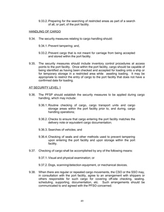 9.33.2. Preparing for the searching of restricted areas as part of a search
                of all, or part, of the port facility.

HANDLING OF CARGO

9.34.   The security measures relating to cargo handling should:

        9.34.1. Prevent tampering; and,

        9.33.2. Prevent cargo that is not meant for carriage from being accepted
                and stored within the port facility.

9.35.   The security measures should include inventory control procedures at access
        points to the port facility. Once within the port facility, cargo should be capable of
        being identified as having been checked and accepted for loading onto a ship or
        for temporary storage in a restricted area while awaiting loading. It may be
        appropriate to restrict the entry of cargo to the port facility that does not have a
        confirmed date for loading.

AT SECURITY LEVEL 1

9.36.   The PFSP should establish the security measures to be applied during cargo
        handling, which may include:

        9.36.1. Routine checking of cargo, cargo transport units and cargo
                storage areas within the port facility prior to, and during, cargo
                handling operations;

        9.36.2. Checks to ensure that cargo entering the port facility matches the
                delivery note or equivalent cargo documentation;

        9.36.3. Searches of vehicles; and

        9.36.4. Checking of seals and other methods used to prevent tampering
                upon entering the port facility and upon storage within the port
                facility.

9.37.   Checking of cargo shall be accomplished by any of the following means:

        9.37.1. Visual and physical examination; or

        9.37.2. Dogs, scanning/detection equipment, or mechanical devices.

9.38.   When there are regular or repeated cargo movements, the CSO or the SSO may,
        in consultation with the port facility, agree to an arrangement with shippers or
        others responsible for such cargo for covering off-site checking, sealing,
        scheduling, supporting, documentation, etc. Such arrangements should be
        communicated to and agreed with the PFSO concerned.




                                          49
 