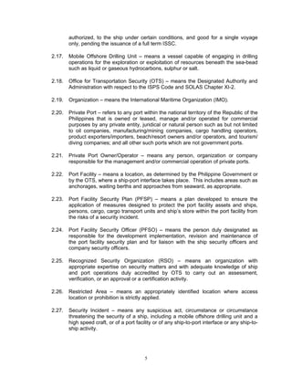 authorized, to the ship under certain conditions, and good for a single voyage
        only, pending the issuance of a full term ISSC.

2.17.   Mobile Offshore Drilling Unit – means a vessel capable of engaging in drilling
        operations for the exploration or exploitation of resources beneath the sea-bead
        such as liquid or gaseous hydrocarbons, sulphur or salt.

2.18.   Office for Transportation Security (OTS) – means the Designated Authority and
        Administration with respect to the ISPS Code and SOLAS Chapter XI-2.

2.19.   Organization – means the International Maritime Organization (IMO).

2.20.   Private Port – refers to any port within the national territory of the Republic of the
        Philippines that is owned or leased, manage and/or operated for commercial
        purposes by any private entity, juridical or natural person such as but not limited
        to oil companies, manufacturing/mining companies, cargo handling operators,
        product exporters/importers, beach/resort owners and/or operators, and tourism/
        diving companies; and all other such ports which are not government ports.

2.21.   Private Port Owner/Operator – means any person, organization or company
        responsible for the management and/or commercial operation of private ports.

2.22.   Port Facility – means a location, as determined by the Philippine Government or
        by the OTS, where a ship-port interface takes place. This includes areas such as
        anchorages, waiting berths and approaches from seaward, as appropriate.

2.23.   Port Facility Security Plan (PFSP) – means a plan developed to ensure the
        application of measures designed to protect the port facility assets and ships,
        persons, cargo, cargo transport units and ship’s store within the port facility from
        the risks of a security incident.

2.24.   Port Facility Security Officer (PFSO) – means the person duly designated as
        responsible for the development implementation, revision and maintenance of
        the port facility security plan and for liaison with the ship security officers and
        company security officers.

2.25.   Recognized Security Organization (RSO) – means an organization with
        appropriate expertise on security matters and with adequate knowledge of ship
        and port operations duly accredited by OTS to carry out an assessment,
        verification, or an approval or a certification activity.

2.26.   Restricted Area – means an appropriately identified location where access
        location or prohibition is strictly applied.

2.27.   Security Incident – means any suspicious act, circumstance or circumstance
        threatening the security of a ship, including a mobile offshore drilling unit and a
        high speed craft, or of a port facility or of any ship-to-port interface or any ship-to-
        ship activity.




                                           5
 