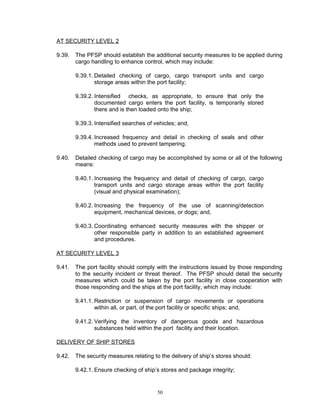AT SECURITY LEVEL 2

9.39.   The PFSP should establish the additional security measures to be applied during
        cargo handling to enhance control, which may include:

        9.39.1. Detailed checking of cargo, cargo transport units and cargo
                storage areas within the port facility;

        9.39.2. Intensified checks, as appropriate, to ensure that only the
                documented cargo enters the port facility, is temporarily stored
                there and is then loaded onto the ship;

        9.39.3. Intensified searches of vehicles; and,

        9.39.4. Increased frequency and detail in checking of seals and other
                methods used to prevent tampering.

9.40.   Detailed checking of cargo may be accomplished by some or all of the following
        means:

        9.40.1. Increasing the frequency and detail of checking of cargo, cargo
                transport units and cargo storage areas within the port facility
                (visual and physical examination);

        9.40.2. Increasing the frequency of the use of scanning/detection
                equipment, mechanical devices, or dogs; and,

        9.40.3. Coordinating enhanced security measures with the shipper or
                other responsible party in addition to an established agreement
                and procedures.

AT SECURITY LEVEL 3

9.41.   The port facility should comply with the instructions issued by those responding
        to the security incident or threat thereof. The PFSP should detail the security
        measures which could be taken by the port facility in close cooperation with
        those responding and the ships at the port facility, which may include:

        9.41.1. Restriction or suspension of cargo movements or operations
                within all, or part, of the port facility or specific ships; and,

        9.41.2. Verifying the inventory of dangerous goods and hazardous
                substances held within the port facility and their location.

DELIVERY OF SHIP STORES

9.42.   The security measures relating to the delivery of ship’s stores should:

        9.42.1. Ensure checking of ship’s stores and package integrity;


                                         50
 