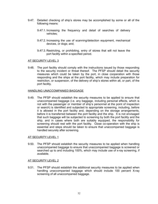 9.47.   Detailed checking of ship’s stores may be accomplished by some or all of the
        following means:

        9.47.1. Increasing the frequency and detail of searches of delivery
                vehicles;

        9.47.2. Increasing the use of scanning/detection equipment, mechanical
                devices, or dogs; and,

        9.47.3. Restricting, or prohibiting, entry of stores that will not leave the
                port facility within a specified period.

AT SECURITY LEVEL 3

9.48.   The port facility should comply with the instructions issued by those responding
        to the security incident or threat thereof. The PFSP should detail the security
        measures which could be taken by the port, in close cooperation with those
        responding and the ships at the port facility, which may include preparation for
        restriction, or suspension, of the delivery of ship’s stores within all, or part, of the
        port facility.

HANDLING UNACCOMPANIED BAGGAGE

9.49.   The PFSP should establish the security measures to be applied to ensure that
        unaccompanied baggage (i.e. any baggage, including personal effects, which is
        not with the passenger or member of ship’s personnel at the point of inspection
        or search) is identified and subjected to appropriate screening, including, before
        it is allowed in the port facility and, depending on the storage arrangements,
        before it is transferred between the port facility and the ship. It is not envisaged
        that such baggage will be subjected to screening by both the port facility and the
        ship, and in cases where both are suitably equipped, the responsibility for
        screening should rest with the port facility. Close co-operation with the ship is
        essential and steps should be taken to ensure that unaccompanied baggage is
        handled securely after screening.

AT SECURITY LEVEL 1

9.50.   The PFSP should establish the security measures to be applied when handling
        unaccompanied baggage to ensure that unaccompanied baggage is screened or
        searched up to and including 100%, which may include use of x-ray screening, if
        available.

AT SECURITY LEVEL 2

9.51.   The PFSP should establish the additional security measures to be applied when
        handling unaccompanied baggage which should include 100 percent X-ray
        screening of all unaccompanied baggage.




                                          52
 