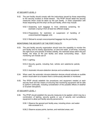 AT SECURITY LEVEL 3

9.52.   The port facility should comply with the instructions issued by those responding
        to the security incident or threat thereof. The PFSP should detail the security
        measures which could be taken by the port facility in close cooperation with
        those responding and the ship’s at the port facility, which may include:

        9.52.1. Subjecting such baggage to more extensive screening, for
                example x-raying it from at least two different angles;

        9.52.2. Preparations for restriction or suspension of handling of
                unaccompanied baggage; and,

        9.52.3. Refusal to accept unaccompanied baggage into the port facility.

MONITORING THE SECURITY OF THE PORT FACILITY

9.53.   The port facility security organization should have the capability to monitor the
        port facility and its nearby approaches, on land and water, at all times, including
        the night hours and periods of limited visibility, the restricted areas within the port
        facility, the ships at the port facility and areas surrounding ships. Such
        monitoring can include use of:

        9.53.1. Lighting;

        9.53.2. Security guards, including foot, vehicle and waterborne patrols;
                and,

        9.53.3. Automatic intrusion-detection devices and surveillance equipment.

9.54.   When used, the automatic intrusion-detection devices should activate an audible
        and/or visual alarm at a location that is continuously attended or monitored.

9.55.   The PFSP should establish the procedures and equipment needed at each
        security level and the means of ensuring that monitoring equipment will be able
        to perform continually, including consideration of the possible effects of weather
        or of power disruptions.

AT SECURITY LEVEL 1

9.56.   The PFSP should establish the security measures to be applied, which may be a
        combination of lighting, security guards or use of security and surveillance
        equipment to allow port facility security personnel to:

        9.56.1. Observe the general port facility area, including shore- and water-
                side accesses to it;

        9.56.2. Observe access points, barriers, and restricted areas; and




                                          53
 