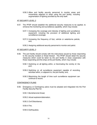 9.56.3. Allow port facility security personnel to monitor areas and
                movements adjacent to ships using the port facility, including
                augmentation of lighting provided by the ship itself.

AT SECURITY LEVEL 2

9.57.   The PFSP should establish the additional security measures to be applied, to
        enhance the monitoring and surveillance capability, which may include:

        9.57.1. Increasing the coverage and intensity of lighting and surveillance
                equipment, including the provision of additional lighting and
                surveillance coverage;

        9.57.2. Increasing the frequency of foot, vehicle or waterborne patrols;
                and,

        9.56.3. Assigning additional security personnel to monitor and patrol.

AT SECURITY LEVEL 3

9.58.   The port facility should comply with the instructions issued by those responding
        to the security incident or threat thereof. The PFSP should detail the security
        measures which could be taken by the port facility in close cooperation with
        those responding and the ships at the port facility, which may include:

        9.58.1. Switching on all lighting within, or illuminating the vicinity of, the
                port;

        9.58.2. Switching on all surveillance equipment capable of recording
                activities within, or adjacent to, the port facility; and,

        9.58.3. Maximizing the length of time such surveillance equipment can
                continue to record.

CONTINGENCY PLANS

9.59.   Emergency or Contingency plans must be adopted and integrated into the Port
        Facility Security Plan for:

        9.59.1. Bomb/terrorist threat;

        9.59.2. Actual explosion/detonation;

        9.59.3. Civil Disturbance;

        9.59.4. Fire;

        9.59.5. Earthquakes;



                                          54
 