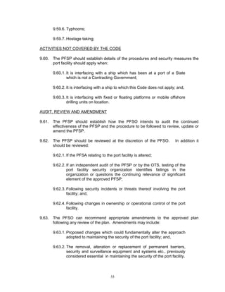 9.59.6. Typhoons;

        9.59.7. Hostage taking;

ACTIVITIES NOT COVERED BY THE CODE

9.60.   The PFSP should establish details of the procedures and security measures the
        port facility should apply when:

        9.60.1. It is interfacing with a ship which has been at a port of a State
                which is not a Contracting Government;

        9.60.2. It is interfacing with a ship to which this Code does not apply; and,

        9.60.3. It is interfacing with fixed or floating platforms or mobile offshore
                drilling units on location.

AUDIT, REVIEW AND AMENDMENT

9.61.   The PFSP should establish how the PFSO intends to audit the continued
        effectiveness of the PFSP and the procedure to be followed to review, update or
        amend the PFSP.

9.62.   The PFSP should be reviewed at the discretion of the PFSO.              In addition it
        should be reviewed:

        9.62.1. If the PFSA relating to the port facility is altered;

        9.62.2. If an independent audit of the PFSP or by the OTS, testing of the
                port facility security organization identifies failings in the
                organization or questions the continuing relevance of significant
                element of the approved PFSP;

        9.62.3. Following security incidents or threats thereof involving the port
                facility; and,

        9.62.4. Following changes in ownership or operational control of the port
                facility.

9.63.   The PFSO can recommend appropriate amendments to the approved plan
        following any review of the plan. Amendments may include:

        9.63.1. Proposed changes which could fundamentally alter the approach
                adopted to maintaining the security of the port facility; and,

        9.63.2. The removal, alteration or replacement of permanent barriers,
                security and surveillance equipment and systems etc., previously
                considered essential in maintaining the security of the port facility.




                                           55
 