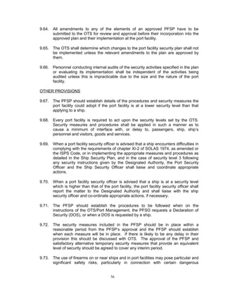 9.64.   All amendments to any of the elements of an approved PFSP have to be
        submitted to the OTS for review and approval before their incorporation into the
        approved plan and their implementation at the port facility.

9.65.   The OTS shall determine which changes to the port facility security plan shall not
        be implemented unless the relevant amendments to the plan are approved by
        them.

9.66.   Personnel conducting internal audits of the security activities specified in the plan
        or evaluating its implementation shall be independent of the activities being
        audited unless this is impracticable due to the size and the nature of the port
        facility.

OTHER PROVISIONS

9.67.   The PFSP should establish details of the procedures and security measures the
        port facility could adopt if the port facility is at a lower security level than that
        applying to a ship.

9.68.   Every port facility is required to act upon the security levels set by the OTS.
        Security measures and procedures shall be applied in such a manner as to
        cause a minimum of interface with, or delay to, passengers, ship, ship’s
        personnel and visitors, goods and services.

9.69.   When a port facility security officer is advised that a ship encounters difficulties in
        complying with the requirements of chapter XI-2 of SOLAS 1974, as amended or
        the ISPS Code, or in implementing the appropriate measures and procedures as
        detailed in the Ship Security Plan, and in the case of security level 3 following
        any security instructions given by the Designated Authority, the Port Security
        Officer and the Ship Security Officer shall liaise and coordinate appropriate
        actions.

9.70.   When a port facility security officer is advised that a ship is at a security level
        which is higher than that of the port facility, the port facility security officer shall
        report the matter to the Designated Authority and shall liaise with the ship
        security officer and co-ordinate appropriate actions, if necessary.

9.71.   The PFSP should establish the procedures to be followed when on the
        instructions of the OTS/Port Management, the PFSO requests a Declaration of
        Security (DOS), or when a DOS is requested by a ship.

9.72.   The security measures included in the PFSP should be in place within a
        reasonable period from the PFSP’s approval and the PFSP should establish
        when each measure will be in place. If there is likely to be any delay in their
        provision this should be discussed with OTS. The approval of the PFSP and
        satisfactory alternative temporary security measures that provide an equivalent
        level of security should be agreed to cover any interim period.

9.73.   The use of firearms on or near ships and in port facilities may pose particular and
        significant safety risks, particularly in connection with certain dangerous


                                          56
 