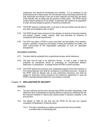 substances and should be considered very carefully. If it is necessary to use
             armed personnel in these areas, the OTS should ensure that these personnel are
             duly authorized and trained in the use of their weapons and that they are aware
             of the specific risks to safety that are present in these areas. The PFSP should
             contain specific guidance on this matter, in particular with regard to its application
             to ships carrying dangerous goods or hazardous substances.

     9.74.   The PFSP shall be combined with, or be part of, the port facility security plan or
             any other port emergency plan or plans.

     9.75.   The PFSP should make provision for the retention of records of security incidents
             and threats, reviews, audits, training, drills and exercises as evidence of
             compliance with those requirements.

     9.76.   The OTS may allow a PFSP to cover more than one port facility if the operator,
             location, operation, equipment and design of these port facilities are similar, and
             shall communicate to the Organization particulars of such an alternative
             arrangement.

     DOCUMENT CONTROL

     9.77.   The plan shall be protected from unauthorized access and/or disclosure.

     9.78.   The plan may be kept in an electronic format. In such a case, it shall be
             protected by procedures aimed at preventing its unauthorized deletion,
             destruction or amendment. A sample format of PFSP is herein provided.

     9.79.   The PFSP shall be the exclusive and confidential property of the Port Authority or
             Port Owner/Operator and shall be considered a controlled document. Access to
             the PFSP shall be allowed only to duly authorized personnel, and shall be
             subject to document control procedure and disclosure agreement in case the
             PFSP is transferred/transmitted from one location to another.

Chapter 10. DECLARATION OF SECURITY

     GENERAL

     10.1.   The port authority and the ship, through their PFSO and SSO respectively, shall
             determine when a Declaration of Security (DOS) is required by assessing the risk
             the ship-port interface or ship-to-ship activity poses to persons, property or the
             environment.

     10.2.   The Master or SSO for the ship and the PFSO for the port can request
             completion of Declaration of Security when:

             10.2.1. The ship is operating at a higher security level than the port facility
                     or another ship it is interfacing with;




                                               57
 