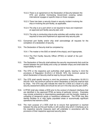 10.2.2. There is an agreement on the Declaration of Security between the
                OTS and another Contracting Government covering certain
                international voyages or specific ships on those voyages;

        10.2.3. There has been a security threat or security incident involving the
                ship or involving the port facility, as applicable;

        10.2.4. The ship is at a port which is not required to have and implement
                an approved port facility security plan; and

        10.2.5. The ship is conducting ship-to-ship activities with another ship not
                required to have and implement an approved ship security plan.

10.3.   Concerned port facility and/or ship shall acknowledge all requests for the
        completion of a declaration of security.

10.4.   The Declaration of Security shall be completed by:

        10.4.1. The master or the SSO on behalf of the ship(s); and if appropriate,

        10.4.2. The Port Facility Security Officer (PFSO) on behalf of the port
                facility.

10.5.   The Declaration of Security shall address the security requirements that could be
        shared between the port facility and a ship (or between ships) and shall state the
        responsibility for each.

10.6.   The OTS or the respective port authorities shall specify, bearing in mind the
        provisions of Regulation XI-2/9.2.3 of SOLAS 1974, the minimum period for
        which Declaration of Security shall be kept by the port facilities.

10.7.   The OTS shall specify bearing in mind the provisions of Regulation XI-2/9.2.3
        SOLAS 1974, the minimum period for which Declaration of Security shall be kept
        by ships. The OTS may also indicate the need for a DOS as a result of a ship
        security assessment (SSA) and should be set out in the ship security plan (SSP).

10.8.   A PFSO shall also initiate a DOS prior to the conduct of ship/port interfaces that
        are identified in the approved PFSA as being of particular concern. Examples
        may include embarking or disembarking passengers and the transfer, loading or
        unloading of dangerous goods or hazardous substances. The PFSA may also
        identify facilities at or near highly populated areas or economically significant
        operations that warrant a DOS.

10.9.   The main purpose of a DOS shall be to ensure that agreement is reached
        between the ship and the port facility or with another ship which it interfaces as to
        the respective security measures each will undertake in accordance with the
        provisions of their respective approved security plans.




                                         58
 