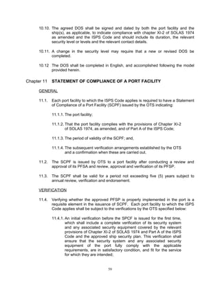 10.10. The agreed DOS shall be signed and dated by both the port facility and the
             ship(s), as applicable, to indicate compliance with chapter XI-2 of SOLAS 1974
             as amended and the ISPS Code and should include its duration, the relevant
             security level or levels and the relevant contact details.

      10.11. A change in the security level may require that a new or revised DOS be
             completed.

      10.12 The DOS shall be completed in English, and accomplished following the model
            provided herein.

Chapter 11    STATEMENT OF COMPLIANCE OF A PORT FACILITY

      GENERAL

      11.1.   Each port facility to which the ISPS Code applies is required to have a Statement
              of Compliance of a Port Facility (SCPF) issued by the OTS indicating:

              11.1.1. The port facility;

              11.1.2. That the port facility complies with the provisions of Chapter XI-2
                      of SOLAS 1974, as amended, and of Part A of the ISPS Code;

              11.1.3. The period of validity of the SCPF; and,

              11.1.4. The subsequent verification arrangements established by the OTS
                      and a confirmation when these are carried out.

      11.2.   The SCPF is issued by OTS to a port facility after conducting a review and
              approval of its PFSA and review, approval and verification of its PFSP.

      11.3.   The SCPF shall be valid for a period not exceeding five (5) years subject to
              annual review, verification and endorsement.

      VERIFICATION

      11.4.   Verifying whether the approved PFSP is properly implemented in the port is a
              requisite element in the issuance of SCPF. Each port facility to which the ISPS
              Code applies shall be subject to the verifications by the OTS specified below:

              11.4.1. An initial verification before the SPCF is issued for the first time,
                      which shall include a complete verification of its security system
                      and any associated security equipment covered by the relevant
                      provisions of Chapter XI-2 of SOLAS 1974 and Part A of the ISPS
                      Code and the approved ship security plan. This verification shall
                      ensure that the security system and any associated security
                      equipment of the port fully comply with the applicable
                      requirements, are in satisfactory condition, and fit for the service
                      for which they are intended;


                                               59
 
