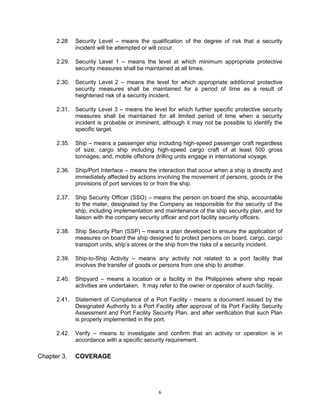 2.28    Security Level – means the qualification of the degree of risk that a security
              incident will be attempted or will occur.

      2.29.   Security Level 1 – means the level at which minimum appropriate protective
              security measures shall be maintained at all times.

      2.30.   Security Level 2 – means the level for which appropriate additional protective
              security measures shall be maintained for a period of time as a result of
              heightened risk of a security incident.

      2.31.   Security Level 3 – means the level for which further specific protective security
              measures shall be maintained for all limited period of time when a security
              incident is probable or imminent, although it may not be possible to identify the
              specific target.

      2.35.   Ship – means a passenger ship including high-speed passenger craft regardless
              of size; cargo ship including high-speed cargo craft of at least 500 gross
              tonnages; and, mobile offshore drilling units engage in international voyage.

      2.36.   Ship/Port Interface – means the interaction that occur when a ship is directly and
              immediately affected by actions involving the movement of persons, goods or the
              provisions of port services to or from the ship.

      2.37.   Ship Security Officer (SSO) – means the person on board the ship, accountable
              to the mater, designated by the Company as responsible for the security of the
              ship, including implementation and maintenance of the ship security plan, and for
              liaison with the company security officer and port facility security officers.

      2.38.   Ship Security Plan (SSP) – means a plan developed to ensure the application of
              measures on board the ship designed to protect persons on board, cargo, cargo
              transport units, ship’s stores or the ship from the risks of a security incident.

      2.39.   Ship-to-Ship Activity – means any activity not related to a port facility that
              involves the transfer of goods or persons from one ship to another.

      2.40.   Shipyard – means a location or a facility in the Philippines where ship repair
              activities are undertaken. It may refer to the owner or operator of such facility.

      2.41.   Statement of Compliance of a Port Facility - means a document issued by the
              Designated Authority to a Port Facility after approval of its Port Facility Security
              Assessment and Port Facility Security Plan, and after verification that such Plan
              is properly implemented in the port.

      2.42.   Verify – means to investigate and confirm that an activity or operation is in
              accordance with a specific security requirement.

Chapter 3.    COVERAGE




                                               6
 