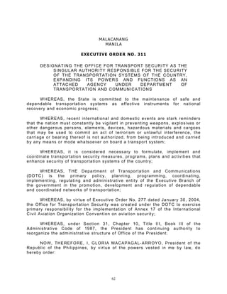 MALACANANG
                                   MANILA

                         EXECUTIVE ORDER NO. 311

      DESIGNATING THE OFFICE FOR TRANSPORT SECURITY AS THE
           SINGULAR AUTHORITY RESPONSIBLE FOR THE SECURITY
           OF THE TRANSPORTATION SYSTEMS OF THE COUNTRY,
           EXPANDING ITS POWERS AND FUNCTIONS AS AN
           ATTACHED    AGENCY    UNDER   DEPARTMENT     OF
           TRANSPORTATION AND COMMUNICATIONS

      WHEREAS, the State is committed to the maintenance of safe and
dependable transportation systems as effective instruments for national
recovery and economic progress;

       WHEREAS, recent international and domestic events are stark reminders
that the nation must constantly be vigilant in preventing weapons, explosives or
other dangerous persons, elements, devices, hazardous materials and cargoes
that may be used to commit an act of terrorism or unlawful interference, the
carriage or bearing thereof is not authorized, from being introduced and carried
by any means or mode whatsoever on board a transport system;

      WHEREAS, it is considered necessary to formulate, implement and
coordinate transportation security measures, programs, plans and activities that
enhance security of transportation systems of the country;

      WHEREAS, THE Department of Transportation and Communications
(DOTC) is the primary policy, planning, programming, coordinating,
implementing, regulating and administrative entity of the Executive Branch of
the government in the promotion, development and regulation of dependable
and coordinated networks of transportation;

       WHEREAS, by virtue of Executive Order No. 277 dated January 30, 2004,
the Office for Transportation Security was created under the DOTC to exercise
primary responsibility for the implementation of Annex 17 of the International
Civil Aviation Organization Convention on aviation security;

      WHEREAS, under Section 31, Chapter 10, Title III, Book III of the
Administrative Code of 1987, the President has continuing authority to
reorganize the administrative structure of Office of the President.

      NOW, THEREFORE, I, GLORIA MACAPAGAL- ARROYO, President of the
Republic of the Philippines, by virtue of the powers vested in me by law, do
hereby order:




                                       62
 