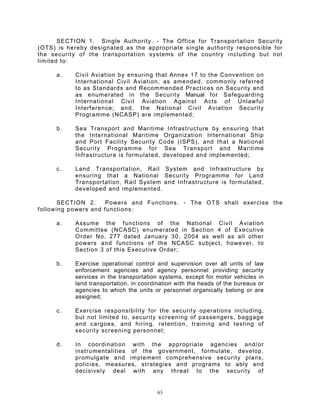 SECTION 1. Single Authority. - The Office for Transportation Security
(OTS) is hereby designated as the appropriate single authority responsible for
the security of the transportation systems of the country including but not
limited to:

     a.    Civil Aviation by ensuring that Annex 17 to the Convention on
           International Civil Aviation, as amended, commonly referred
           to as Standards and Recommended Practices on Security and
           as enumerated in the Security Manual for Safeguarding
           International Civil Aviation Against Acts of Unlawful
           Interference; and, the National Civil Aviation Security
           Programme (NCASP) are implemented;

     b.    Sea Transport and Maritime Infrastructure by ensuring that
           the International Maritime Organization International Ship
           and Port Facility Security Code (ISPS), and that a National
           Security Programme for Sea Transport and Maritime
           Infrastructure is formulated, developed and implemented;

     c.    Land Transportation, Rail System and Infrastructure by
           ensuring that a National Security Programme for Land
           Transportation, Rail System and Infrastructure is formulated,
           developed and implemented.

       SECTION 2.     Powers and Functions. - The OTS shall exercise the
following powers and functions:

     a.    Assume the functions of the National Civil Aviation
           Committee (NCASC) enumerated in Section 4 of Executive
           Order No. 277 dated January 30, 2004 as well as all other
           powers and functions of the NCASC subject, however, to
           Section 3 of this Executive Order;

     b.    Exercise operational control and supervision over all units of law
           enforcement agencies and agency personnel providing security
           services in the transportation systems, except for motor vehicles in
           land transportation, in coordination with the heads of the bureaus or
           agencies to which the units or personnel organically belong or are
           assigned;

     c.    Exercise responsibility for the security operations including,
           but not limited to, security screening of passengers, baggage
           and cargoes, and hiring, retention, training and testing of
           security screening personnel;

     d.    In coordination with the appropriate agencies and/or
           instrumentalities of the government, formulate, develop,
           promulgate and implement comprehensive security plans,
           policies, measures, strategies and programs to ably and
           decisively deal with any threat to the security of


                                         63
 