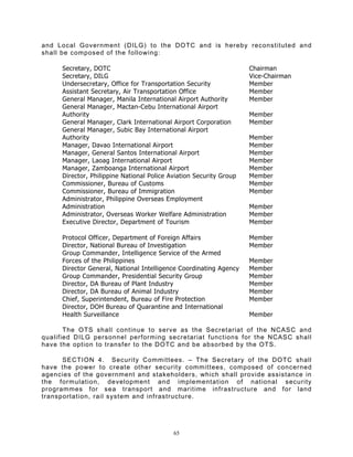 and Local Government (DILG) to the DOTC and is hereby reconstituted and
shall be composed of the following:

      Secretary, DOTC                                                Chairman
      Secretary, DILG                                                Vice-Chairman
      Undersecretary, Office for Transportation Security             Member
      Assistant Secretary, Air Transportation Office                 Member
      General Manager, Manila International Airport Authority        Member
      General Manager, Mactan-Cebu International Airport
      Authority                                                      Member
      General Manager, Clark International Airport Corporation       Member
      General Manager, Subic Bay International Airport
      Authority                                                      Member
      Manager, Davao International Airport                           Member
      Manager, General Santos International Airport                  Member
      Manager, Laoag International Airport                           Member
      Manager, Zamboanga International Airport                       Member
      Director, Philippine National Police Aviation Security Group   Member
      Commissioner, Bureau of Customs                                Member
      Commissioner, Bureau of Immigration                            Member
      Administrator, Philippine Overseas Employment
      Administration                                                 Member
      Administrator, Overseas Worker Welfare Administration          Member
      Executive Director, Department of Tourism                      Member

      Protocol Officer, Department of Foreign Affairs                Member
      Director, National Bureau of Investigation                     Member
      Group Commander, Intelligence Service of the Armed
      Forces of the Philippines                                      Member
      Director General, National Intelligence Coordinating Agency    Member
      Group Commander, Presidential Security Group                   Member
      Director, DA Bureau of Plant Industry                          Member
      Director, DA Bureau of Animal Industry                         Member
      Chief, Superintendent, Bureau of Fire Protection               Member
      Director, DOH Bureau of Quarantine and International
      Health Surveillance                                            Member

       The OTS shall continue to serve as the Secretariat of the NCASC and
qualified DILG personnel performing secretariat functions for the NCASC shall
have the option to transfer to the DOTC and be absorbed by the OTS.

      SECTION 4. Security Committees. – The Secretary of the DOTC shall
have the power to create other security committees, composed of concerned
agencies of the government and stakeholders, which shall provide assistance in
the formulation, development and implementation of national security
programmes for sea transport and maritime infrastructure and for land
transportation, rail system and infrastructure.




                                            65
 