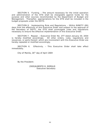 SECTION 5. Funding. - The amount necessary for the initial operation
and administration of the OTS shall be chargeable against funds for the
purpose and other sources recommended by the Department of Budget and
Management. Thereafter, appropriations for the OTS shall be included in the
budget proposals under the DOTC.

      SECTION 6. Implementing Rule and Regulations. - Within NINETY (90)
days from the effectivity of this Executive Order and subject to the approval of
the Secretary of DOTC, the OTS shall promulgate rules and regulations
necessary to ensure the effective implementation of this Executive Order.

      SECTION 7. Repeal. - Executive Order No. 277 dated January 30, 2004
is hereby modified accordingly.      All other orders, rules, regulations and
issuances, or parts thereof, which are inconsistent with this Executive Order are
hereby repealed or modified accordingly.

     SECTION 6.         Effectivity. - This      Executive Order shall take effect
immediately.

      City of Manila, 26 t h day of April 2004



      By the President:

                   (SGD)ALBERTO G. ROMULO
                         Executive Secretary




                                          66
 